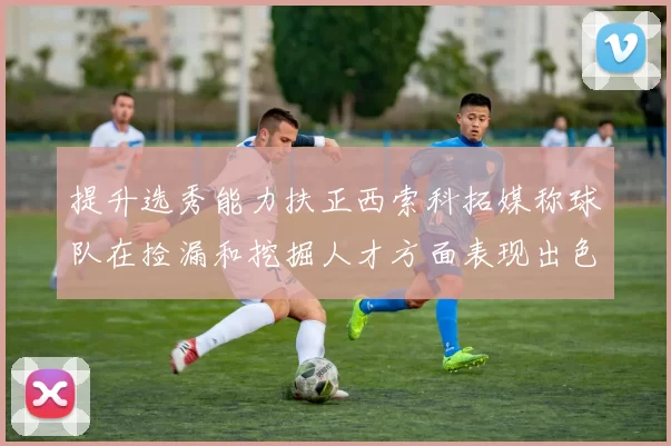 提升选秀能力扶正西索科拓媒称球队在捡漏和挖掘人才方面表现出色