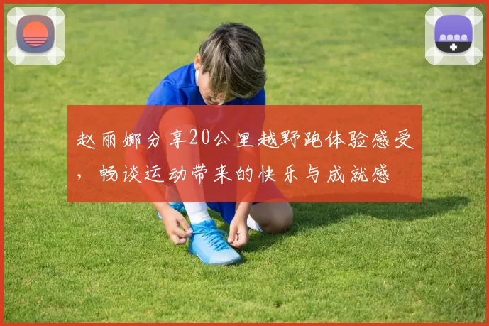 赵丽娜分享20公里越野跑体验感受，畅谈运动带来的快乐与成就感