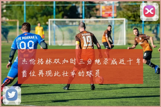 杰伦格林双加时三分绝杀成近十年首位再现此壮举的球员