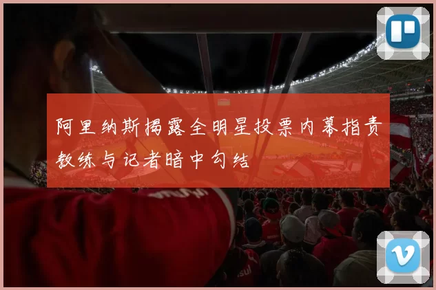 阿里纳斯揭露全明星投票内幕指责教练与记者暗中勾结