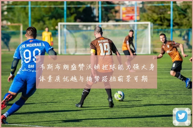 韦斯布朗盛赞沃顿控球能力强大身体素质优越与梅努搭档前景可期