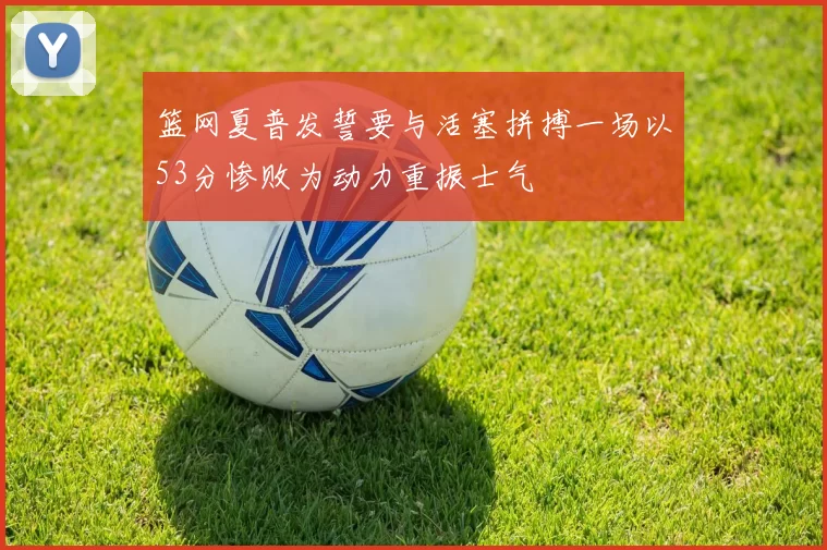 篮网夏普发誓要与活塞拼搏一场以53分惨败为动力重振士气