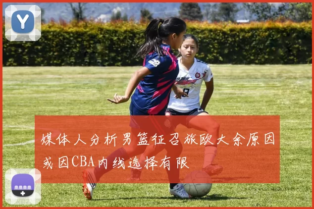 媒体人分析男篮征召旅欧大余原因或因CBA内线选择有限