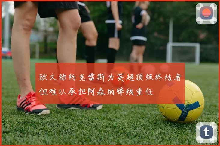 欧文称约克雷斯为英超顶级终结者但难以承担阿森纳锋线重任