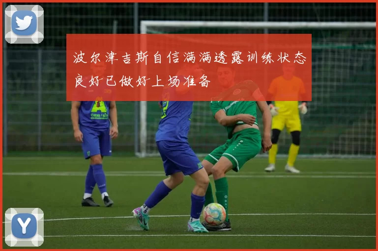 波尔津吉斯自信满满透露训练状态良好已做好上场准备