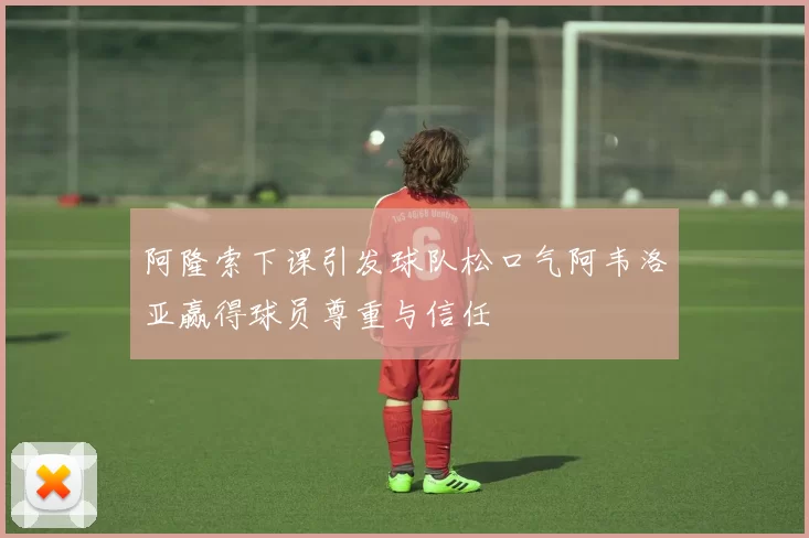 阿隆索下课引发球队松口气阿韦洛亚赢得球员尊重与信任