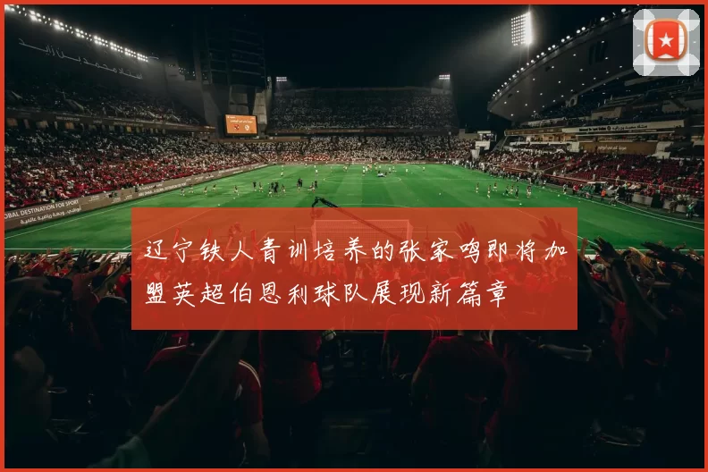 辽宁铁人青训培养的张家鸣即将加盟英超伯恩利球队展现新篇章