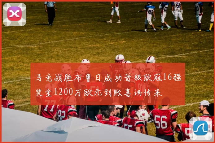 马竞战胜布鲁日成功晋级欧冠16强奖金1200万欧元到账喜讯传来