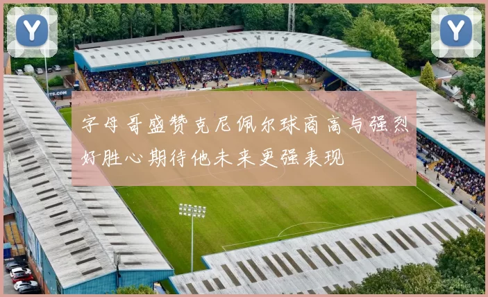 字母哥盛赞克尼佩尔球商高与强烈好胜心期待他未来更强表现