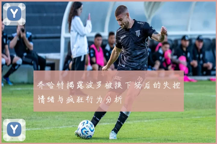 乔哈特揭露波罗被换下场后的失控情绪与疯狂行为分析