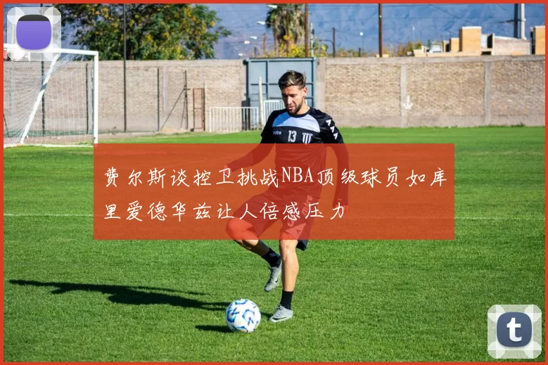 费尔斯谈控卫挑战NBA顶级球员如库里爱德华兹让人倍感压力