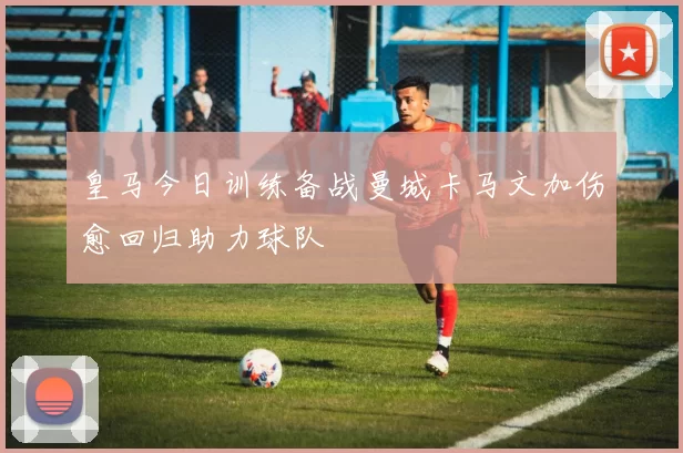 皇马今日训练备战曼城卡马文加伤愈回归助力球队