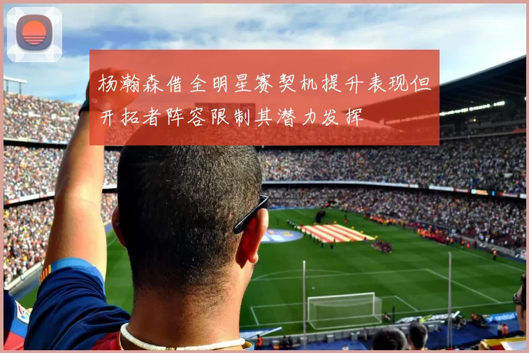 杨瀚森借全明星赛契机提升表现但开拓者阵容限制其潜力发挥