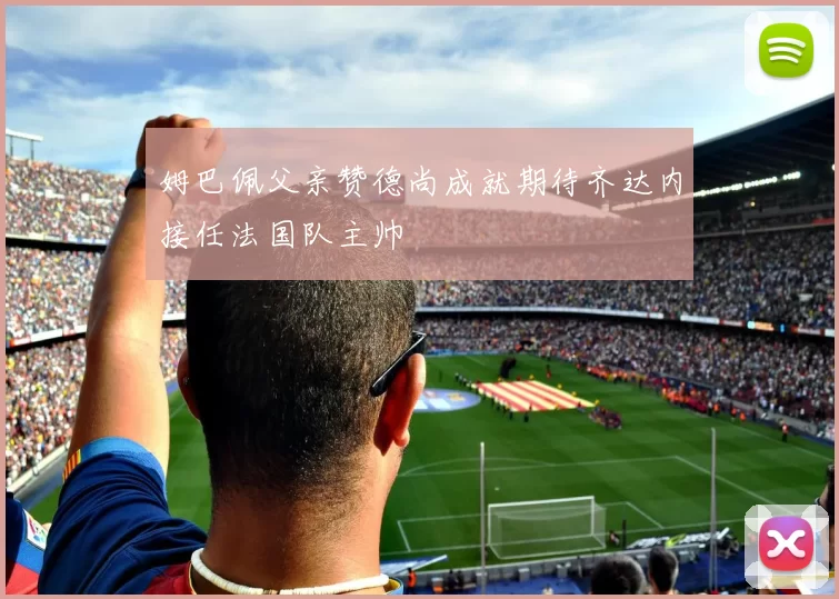 姆巴佩父亲赞德尚成就期待齐达内接任法国队主帅