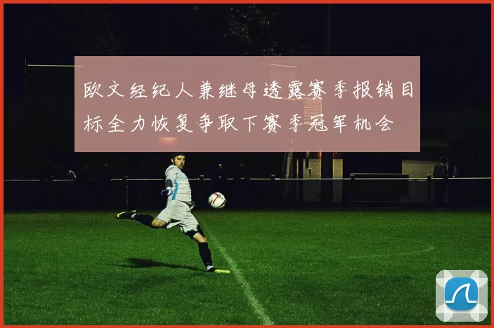 欧文经纪人兼继母透露赛季报销目标全力恢复争取下赛季冠军机会