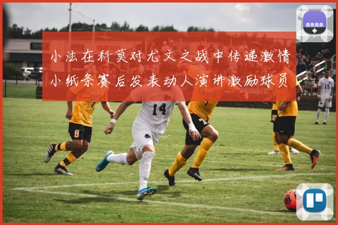 小法在科莫对尤文之战中传递激情小纸条赛后发表动人演讲激励球员士气