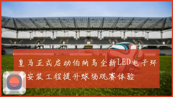 皇马正式启动伯纳乌全新LED电子环屏安装工程提升球场观赛体验