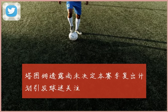 塔图姆透露尚未决定本赛季复出计划引发球迷关注