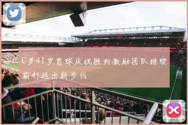 C罗41岁首球庆祝胜利激励团队继续前行迈出新步伐