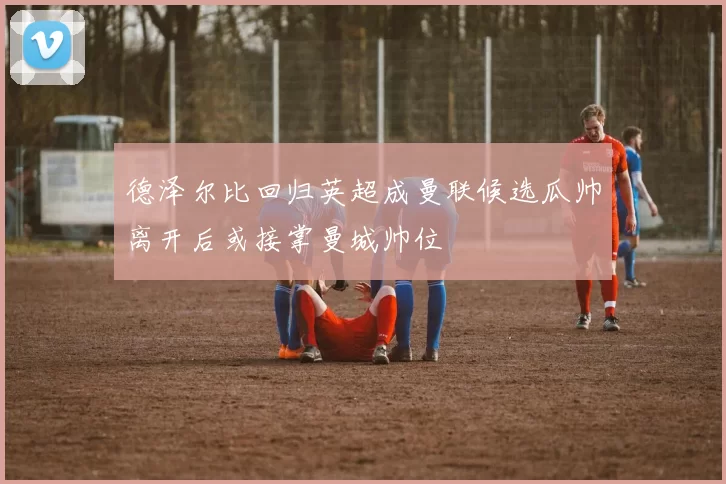 德泽尔比回归英超成曼联候选瓜帅离开后或接掌曼城帅位
