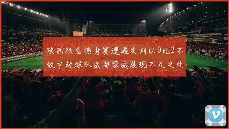 陕西联合热身赛遭遇失利以0比2不敌中超球队成都蓉城展现不足之处