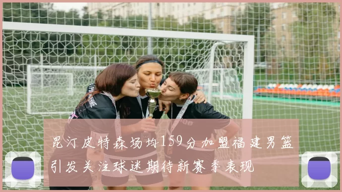 昆汀皮特森场均159分加盟福建男篮引发关注球迷期待新赛季表现