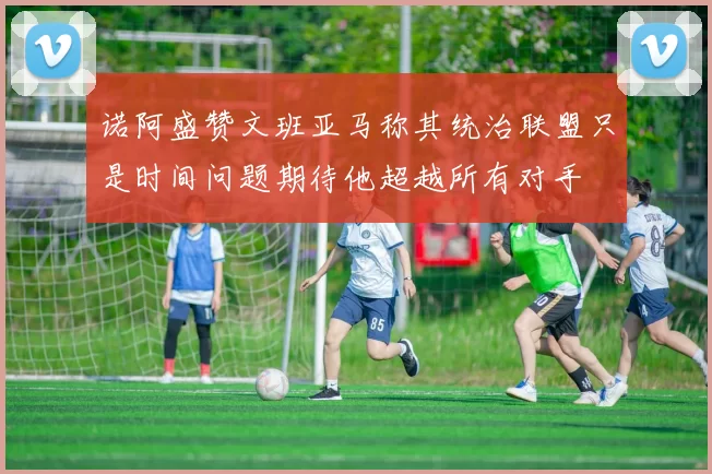 诺阿盛赞文班亚马称其统治联盟只是时间问题期待他超越所有对手