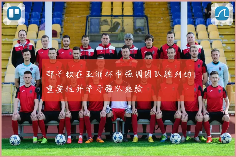 邵子钦在亚洲杯中强调团队胜利的重要性并学习强队经验