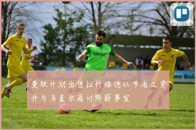 曼联计划出售拉什福德以节省工资并与马奎尔商讨降薪事宜