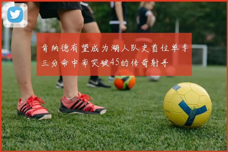 肯纳德有望成为湖人队史首位单季三分命中率突破45的传奇射手
